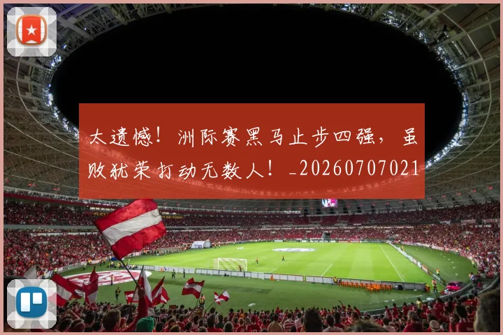 太遗憾！洲际赛黑马止步四强，虽败犹荣打动无数人！_20260707021940