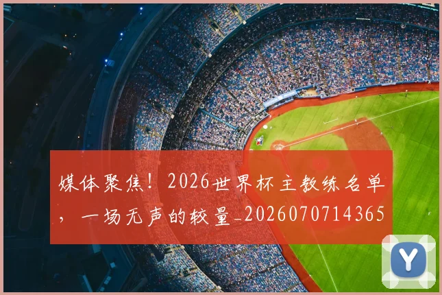 媒体聚焦！2026世界杯主教练名单，一场无声的较量_20260707143650