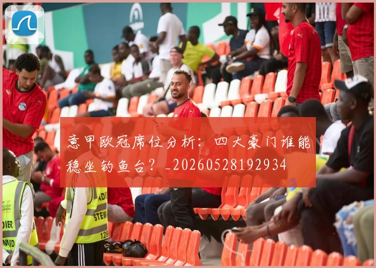 意甲欧冠席位分析:四大豪门谁能稳坐钓鱼台?_20260528192934
