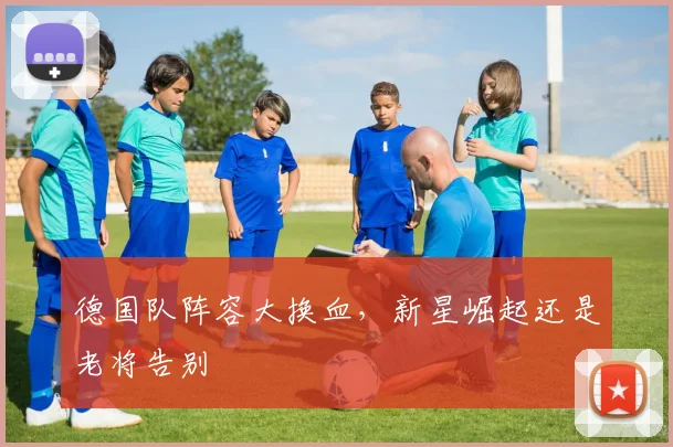 德国队阵容大换血，新星崛起还是老将告别