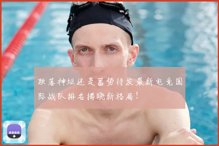 跌落神坛还是蓄势待发最新电竞国际战队排名揭晓新格局！