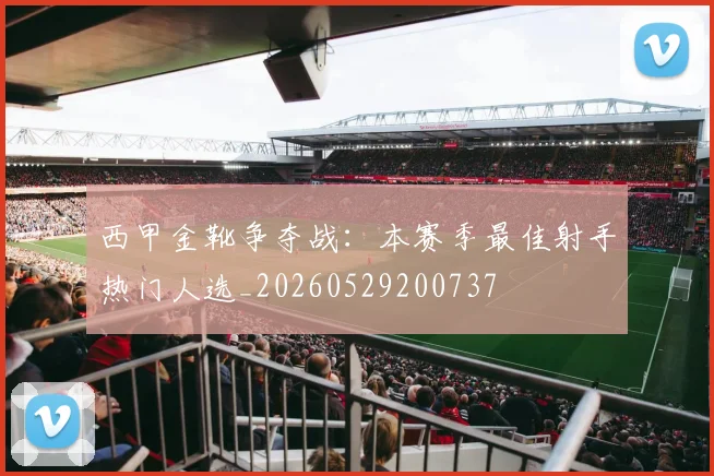 西甲金靴争夺战：本赛季最佳射手热门人选_20260529200737
