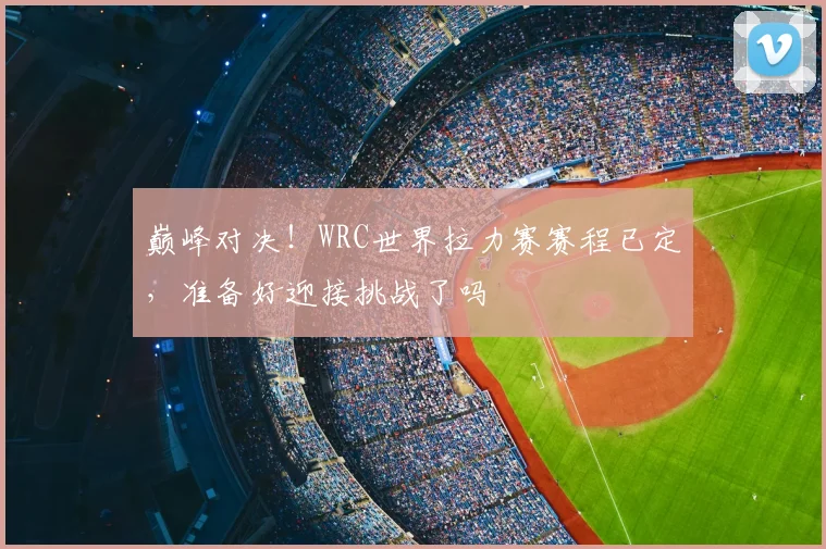 巅峰对决！WRC世界拉力赛赛程已定，准备好迎接挑战了吗