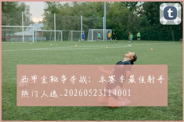 西甲金靴争夺战：本赛季最佳射手热门人选_20260523114001