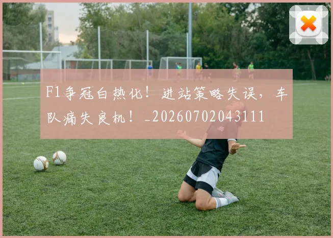 F1争冠白热化！进站策略失误，车队痛失良机！_20260702043111