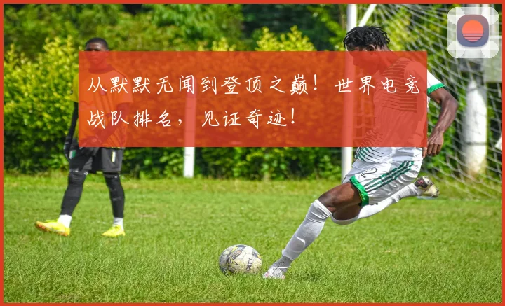 从默默无闻到登顶之巅!世界电竞战队排名,见证奇迹!