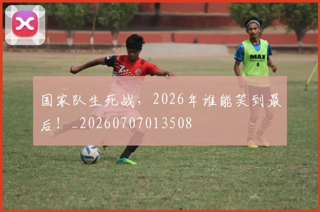 国家队生死战，2026年谁能笑到最后！_20260707013508