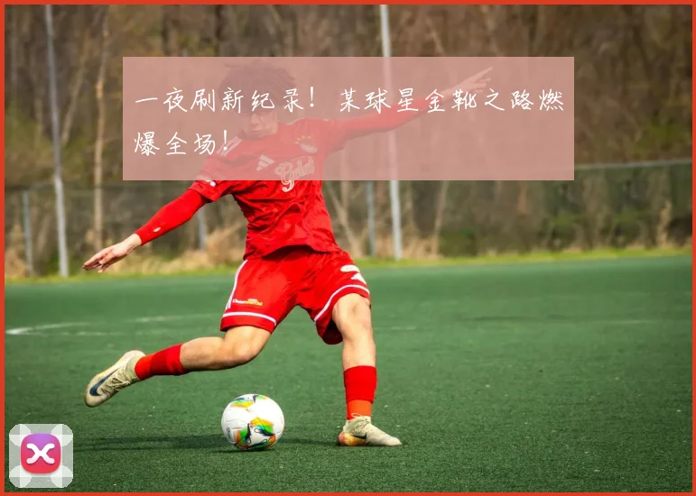 一夜刷新纪录！某球星金靴之路燃爆全场！