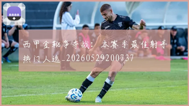 西甲金靴争夺战:本赛季最佳射手热门人选_20260529200737