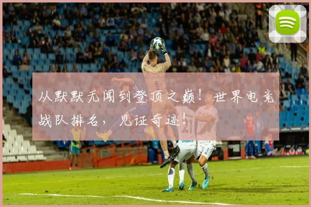 从默默无闻到登顶之巅！世界电竞战队排名，见证奇迹！