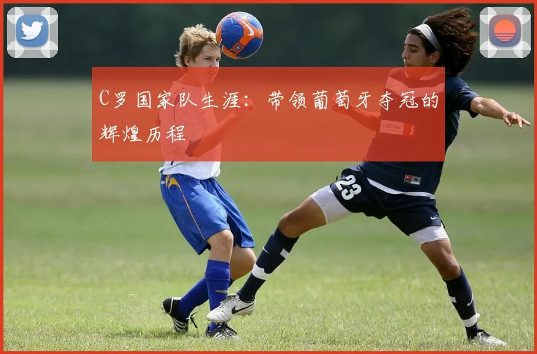 C罗国家队生涯:带领葡萄牙夺冠的辉煌历程