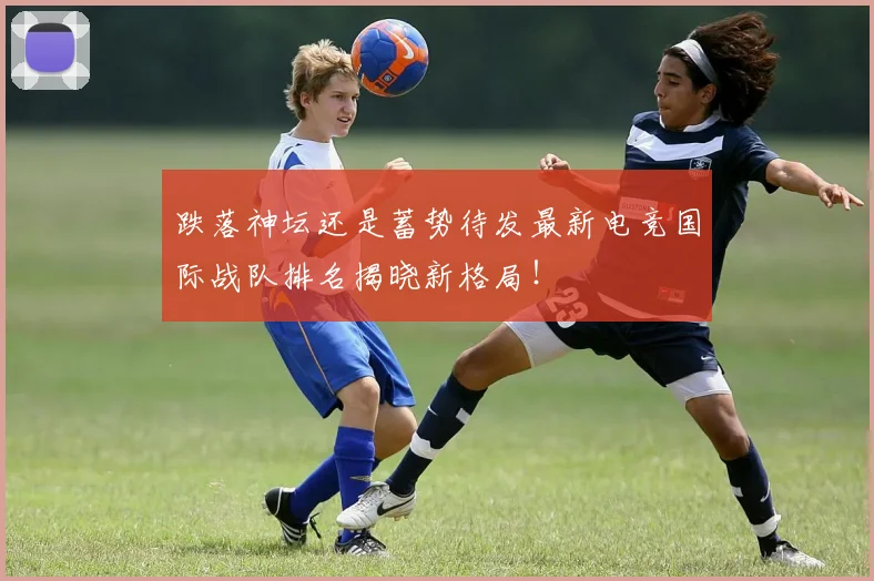 跌落神坛还是蓄势待发最新电竞国际战队排名揭晓新格局！