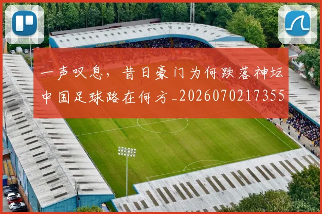 一声叹息，昔日豪门为何跌落神坛中国足球路在何方_20260702173553
