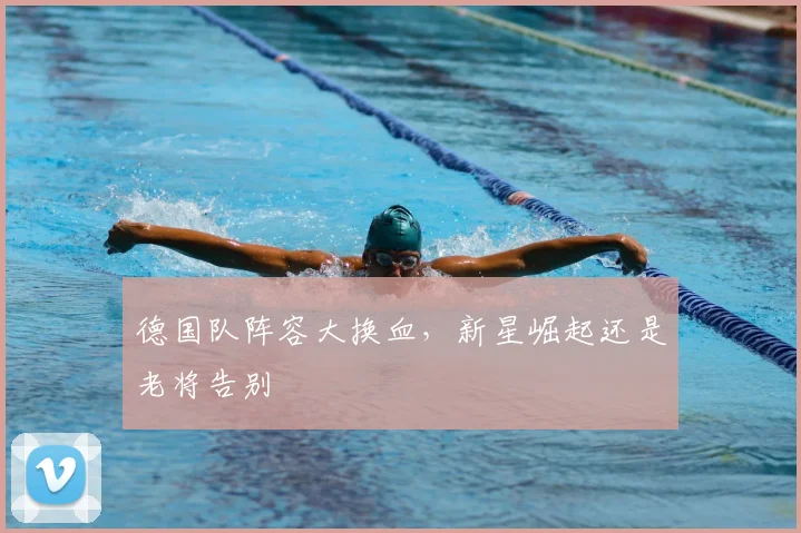 德国队阵容大换血，新星崛起还是老将告别