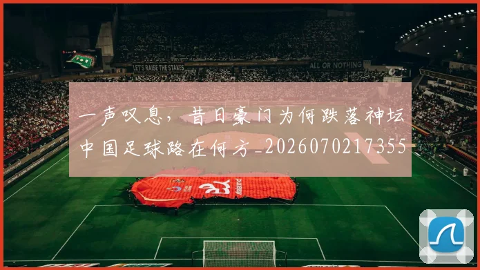 一声叹息,昔日豪门为何跌落神坛中国足球路在何方_20260702173553