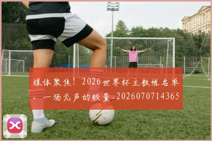 媒体聚焦!2026世界杯主教练名单,一场无声的较量_20260707143650