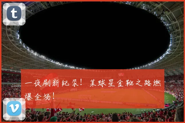 一夜刷新纪录！某球星金靴之路燃爆全场！
