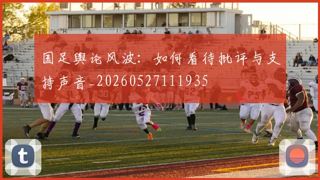 国足舆论风波:如何看待批评与支持声音_20260527111935